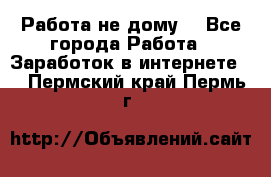 Работа не дому. - Все города Работа » Заработок в интернете   . Пермский край,Пермь г.